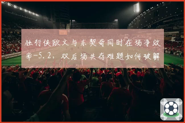 独行侠欧文与东契奇同时在场净效率-5.2，双后场共存难题如何破解？