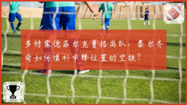 多特蒙德菲尔克鲁格离队，泰尔齐奇如何填补中锋位置的空缺？