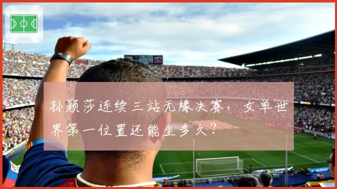 孙颖莎连续三站无缘决赛,女单世界第一位置还能坐多久?