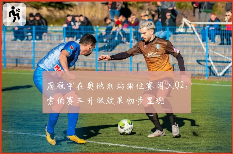 周冠宇在奥地利站排位赛闯入Q2,索伯赛车升级效果初步显现