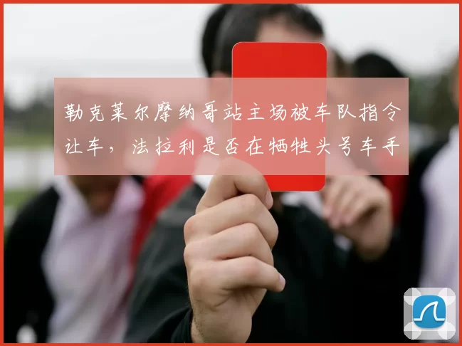 勒克莱尔摩纳哥站主场被车队指令让车，法拉利是否在牺牲头号车手？