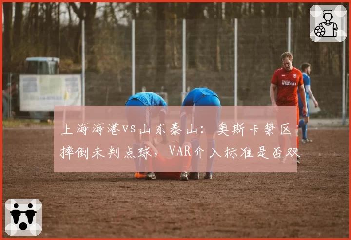 上海海港vs山东泰山：奥斯卡禁区摔倒未判点球，VAR介入标准是否双重标准？