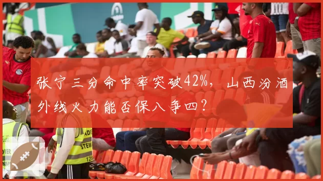 张宁三分命中率突破42%，山西汾酒外线火力能否保八争四？