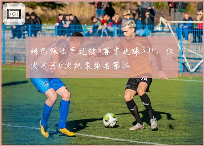 姆巴佩法甲连续5赛季进球30+，仅次方丹6次纪录排名第二
