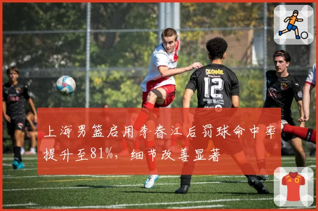 上海男篮启用李春江后罚球命中率提升至81%，细节改善显著