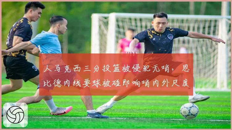 人马克西三分投篮被侵犯无哨,恩比德内线要球被碰即响哨内外尺度双标