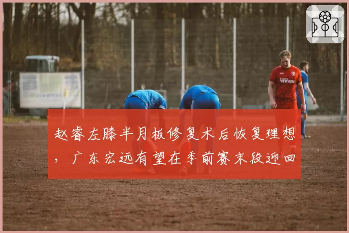 赵睿左膝半月板修复术后恢复理想，广东宏远有望在季前赛末段迎回核心