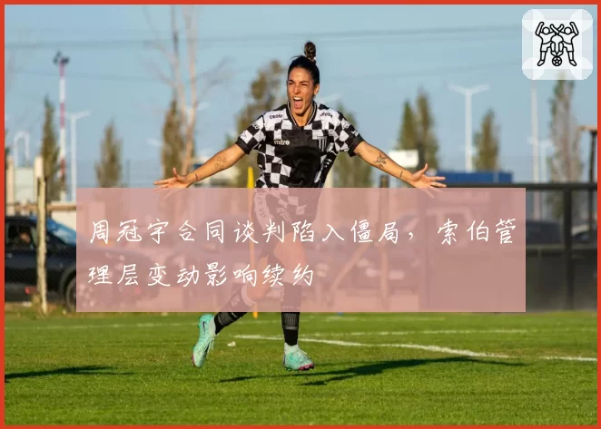 周冠宇合同谈判陷入僵局，索伯管理层变动影响续约