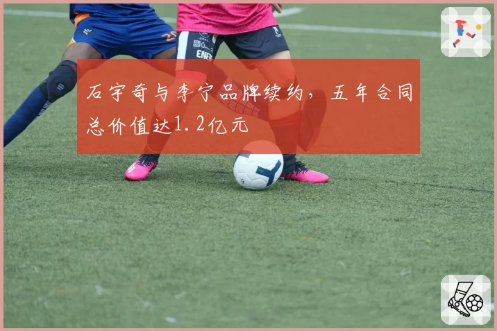 石宇奇与李宁品牌续约，五年合同总价值达1.2亿元