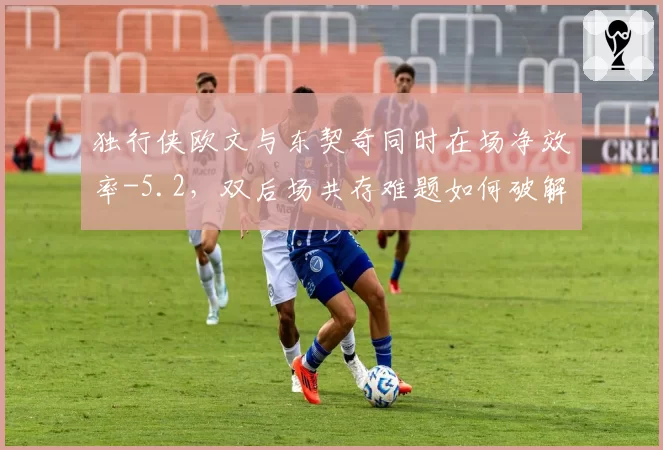 独行侠欧文与东契奇同时在场净效率-5.2,双后场共存难题如何破解?