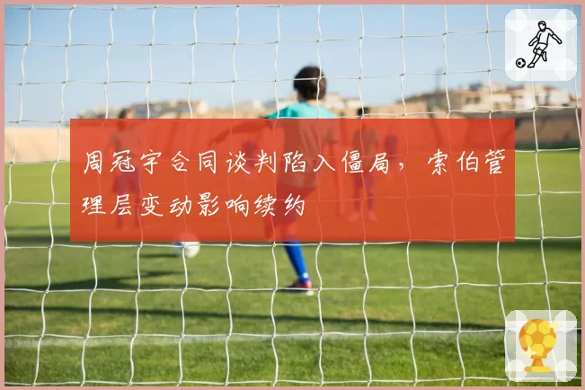 周冠宇合同谈判陷入僵局，索伯管理层变动影响续约