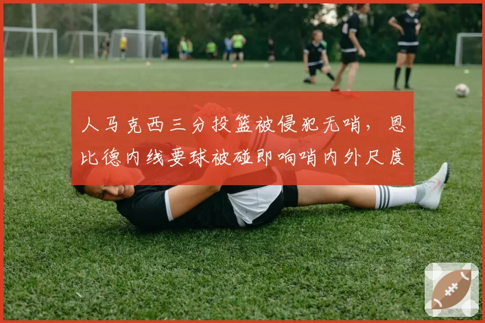 人马克西三分投篮被侵犯无哨，恩比德内线要球被碰即响哨内外尺度双标
