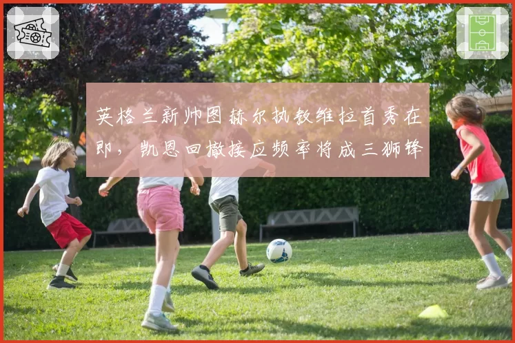 英格兰新帅图赫尔执教维拉首秀在即,凯恩回撤接应频率将成三狮锋线最大变量?