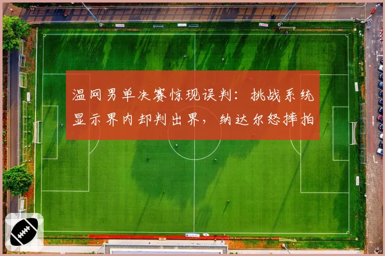 温网男单决赛惊现误判:挑战系统显示界内却判出界,纳达尔怒摔拍
