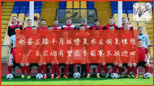 赵睿左膝半月板修复术后恢复理想，广东宏远有望在季前赛末段迎回核心