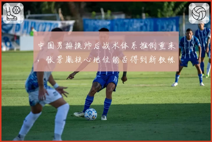 中国男排换帅后战术体系推倒重来，张景胤核心地位能否得到新教练认可？