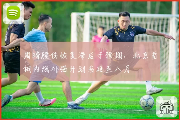 周琦腰伤恢复滞后于预期,北京首钢内线补强计划或延至八月
