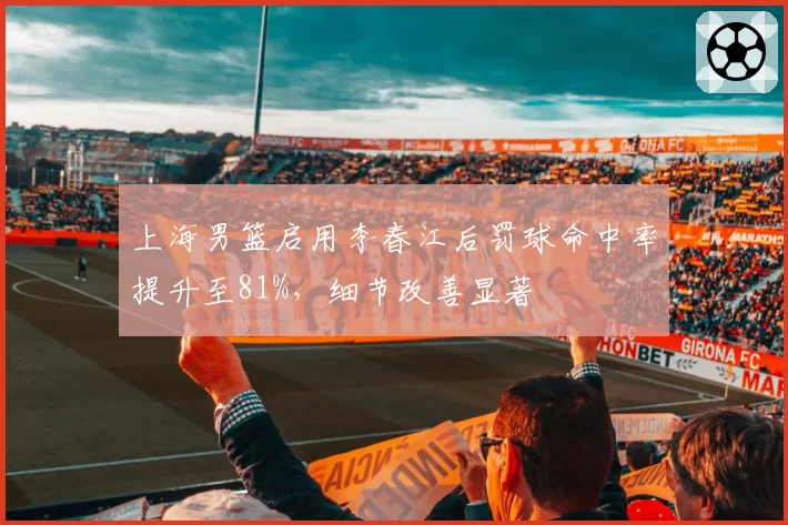 上海男篮启用李春江后罚球命中率提升至81%,细节改善显著