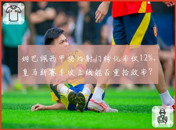 姆巴佩西甲场均射门转化率仅12%，皇马新赛季攻击线能否重拾效率？