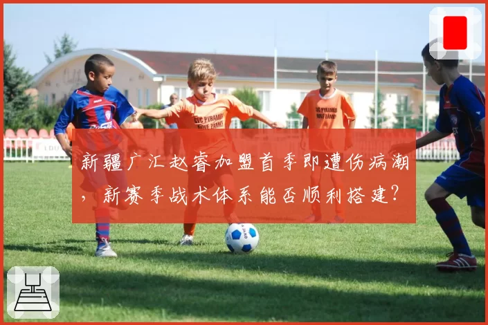新疆广汇赵睿加盟首季即遭伤病潮，新赛季战术体系能否顺利搭建？