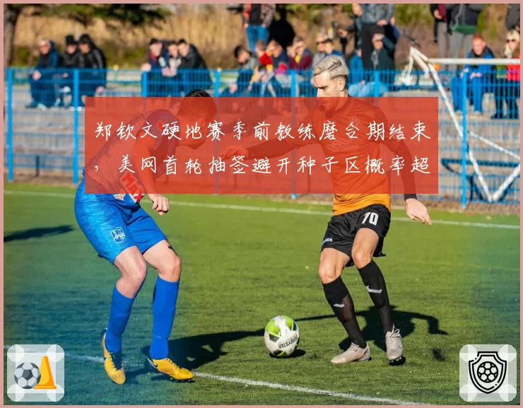 郑钦文硬地赛季前教练磨合期结束，美网首轮抽签避开种子区概率超七成