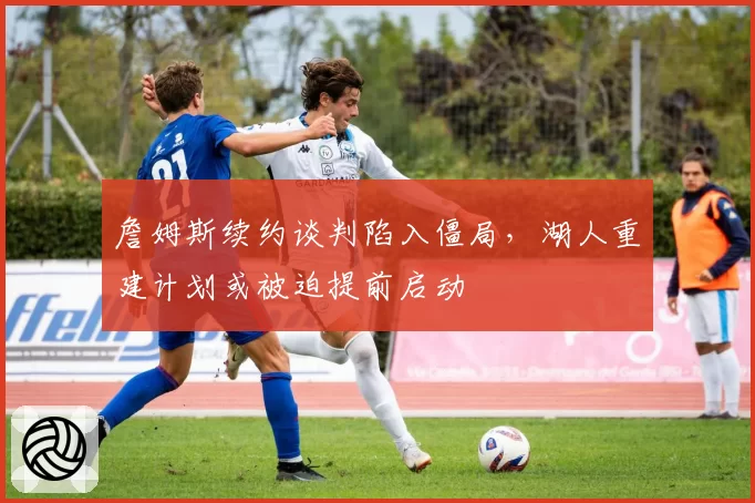 詹姆斯续约谈判陷入僵局，湖人重建计划或被迫提前启动