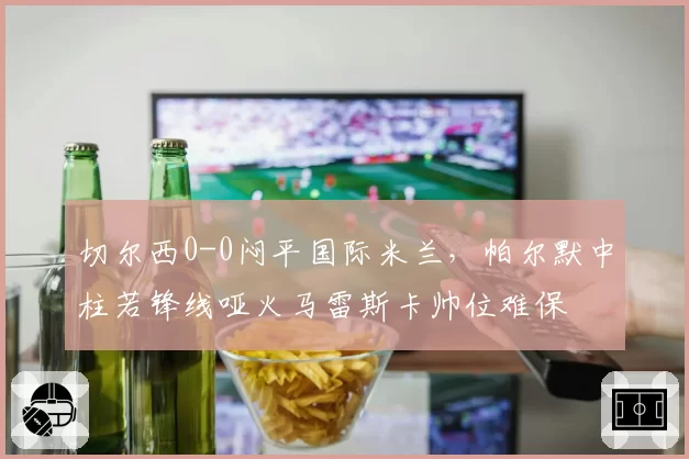 切尔西0-0闷平国际米兰,帕尔默中柱若锋线哑火马雷斯卡帅位难保