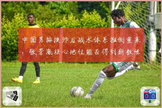 中国男排换帅后战术体系推倒重来，张景胤核心地位能否得到新教练认可？
