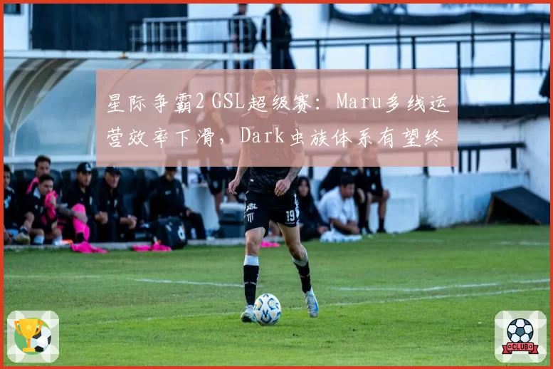 星际争霸2 GSL超级赛:Maru多线运营效率下滑,Dark虫族体系有望终结连冠