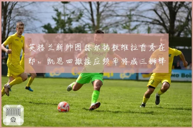 英格兰新帅图赫尔执教维拉首秀在即,凯恩回撤接应频率将成三狮锋线最大变量?