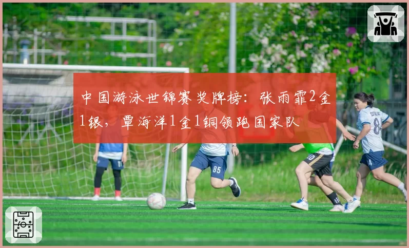 中国游泳世锦赛奖牌榜：张雨霏2金1银，覃海洋1金1铜领跑国家队
