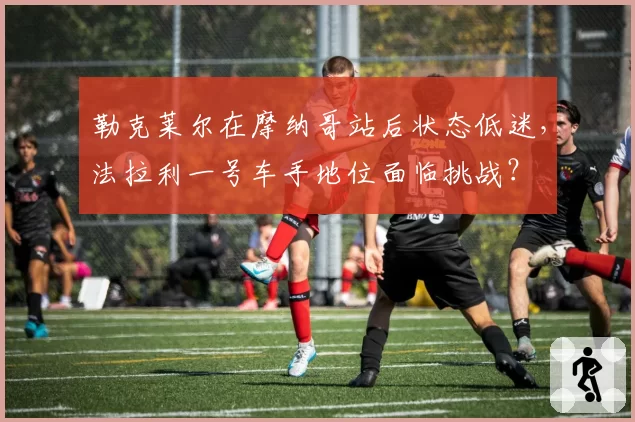 勒克莱尔在摩纳哥站后状态低迷，法拉利一号车手地位面临挑战？