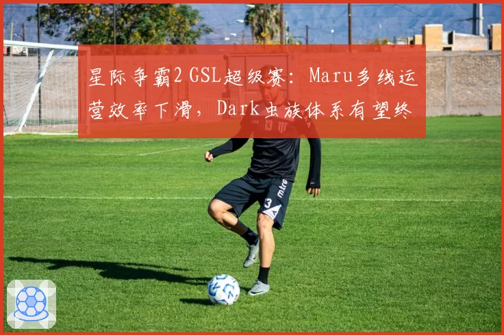 星际争霸2 GSL超级赛：Maru多线运营效率下滑，Dark虫族体系有望终结连冠