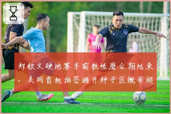 郑钦文硬地赛季前教练磨合期结束，美网首轮抽签避开种子区概率超七成