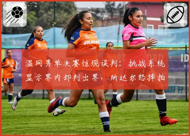 温网男单决赛惊现误判：挑战系统显示界内却判出界，纳达尔怒摔拍