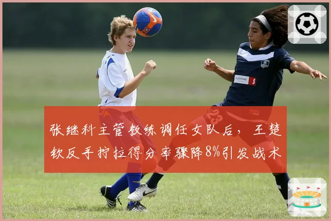 张继科主管教练调任女队后,王楚钦反手拧拉得分率骤降8%引发战术危机