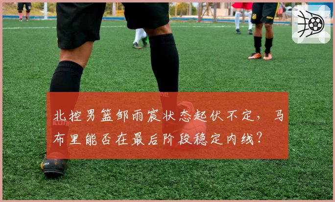 北控男篮邹雨宸状态起伏不定，马布里能否在最后阶段稳定内线？